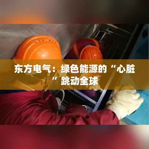东方电气:绿色能源的“心脏”跳动全球