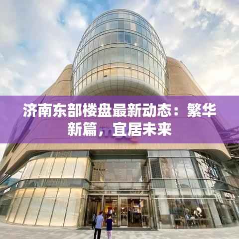 济南东部楼盘最新动态：繁华新篇，宜居未来