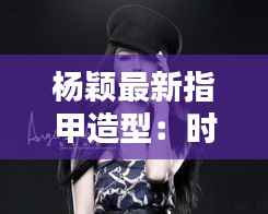杨颖最新指甲造型：时尚潮流的完美演绎