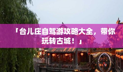 「台儿庄自驾游攻略大全，带你玩转古城！」